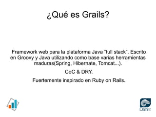¿Qué es Grails?



 Framework web para la plataforma Java “full stack”. Escrito
en Groovy y Java utilizando como base vari...