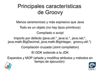 Principales características
               de Groovy
      Menos ceremonioso y más expresivo que Java
        Todo es un objeto (no hay tipos primitivos)
                    Compilado o script
    Imports por defecto (java.util.*, java.io.*, java.net.*,
java.math.BigDecimal, java.math.BigInteger, groovy.util.*)
         Compilación cruzada (Joint compilation)
                 El GDK extiende a la JDK
Expandos y MOP (añade y modifica atributos y métodos en
                tiempo de ejecución)
 
