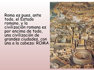 Roma es pues, ante
todo, el Estado
romano, y la
civilización romana es
por encima de todo,
una civilización de
grandes ciudades, con
una a la cabeza: ROMA
 