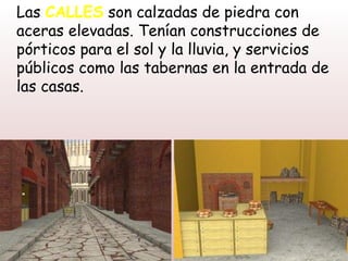 Las CALLES son calzadas de piedra con
aceras elevadas. Tenían construcciones de
pórticos para el sol y la lluvia, y servicios
públicos como las tabernas en la entrada de
las casas.
 