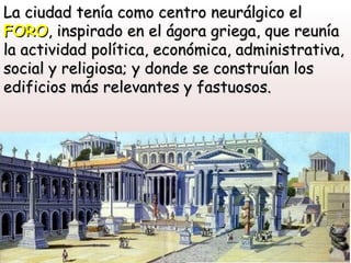 La ciudad tenía como centro neurálgico el
FORO, inspirado en el ágora griega, que reunía
la actividad política, económica, administrativa,
social y religiosa; y donde se construían los
edificios más relevantes y fastuosos.
 
