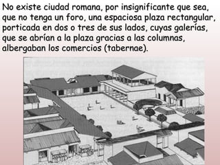 No existe ciudad romana, por insignificante que sea,
que no tenga un foro, una espaciosa plaza rectangular,
porticada en dos o tres de sus lados, cuyas galerías,
que se abrían a la plaza gracias a las columnas,
albergaban los comercios (tabernae).
 