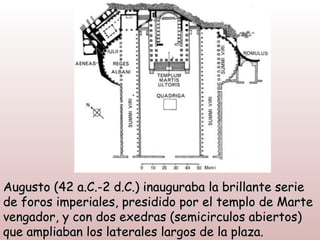 Augusto (42 a.C.-2 d.C.) inauguraba la brillante serie
de foros imperiales, presidido por el templo de Marte
vengador, y con dos exedras (semicirculos abiertos)
que ampliaban los laterales largos de la plaza.
 