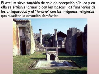 El atrium sirve también de sala de recepción pública y en
ella se sitúan el armario con las mascarillas funerarias de
los antepasados y el "larario" con las imágenes religiosas
que suscitan la devoción doméstica.
 