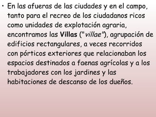 • En las afueras de las ciudades y en el campo,
  tanto para el recreo de los ciudadanos ricos
  como unidades de explotación agraria,
  encontramos las Villas ("villae"), agrupación de
  edificios rectangulares, a veces recorridos
  con pórticos exteriores que relacionaban los
  espacios destinados a faenas agrícolas y a los
  trabajadores con los jardines y las
  habitaciones de descanso de los dueños.
 