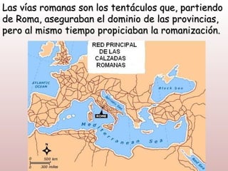 Las vías romanas son los tentáculos que, partiendo
de Roma, aseguraban el dominio de las provincias,
pero al mismo tiempo propiciaban la romanización.
 