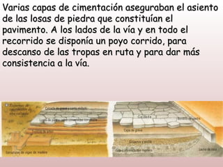 Varias capas de cimentación aseguraban el asiento
de las losas de piedra que constituían el
pavimento. A los lados de la vía y en todo el
recorrido se disponía un poyo corrido, para
descanso de las tropas en ruta y para dar más
consistencia a la vía.
 