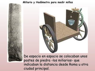 Miliario y Hodómetro para medir millas




De espacio en espacio se colocaban unos
postes de piedra -los miliarios- que
indicaban la distancia desde Roma u otra
ciudad principal.
 