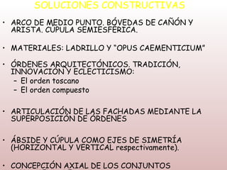 SOLUCIONES CONSTRUCTIVAS
• ARCO DE MEDIO PUNTO. BÓVEDAS DE CAÑÓN Y
  ARISTA. CÚPULA SEMIESFÉRICA.

• MATERIALES: LADRILLO Y “OPUS CAEMENTICIUM”

• ÓRDENES ARQUITECTÓNICOS. TRADICIÓN,
  INNOVACIÓN Y ECLECTICISMO:
   – El orden toscano
   – El orden compuesto

• ARTICULACIÓN DE LAS FACHADAS MEDIANTE LA
  SUPERPOSICIÓN DE ÓRDENES

• ÁBSIDE Y CÚPULA COMO EJES DE SIMETRÍA
  (HORIZONTAL Y VERTICAL respectivamente).

• CONCEPCIÓN AXIAL DE LOS CONJUNTOS
 