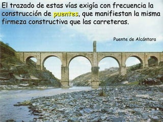 El trazado de estas vías exigía con frecuencia la
construcción de puentes, que manifiestan la misma
firmeza constructiva que las carreteras.

                                  Puente de Alcántara
 