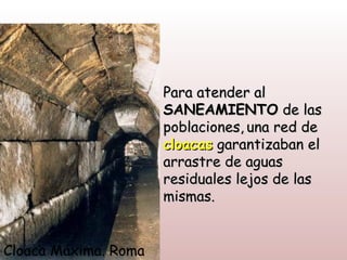 Para atender al
                      SANEAMIENTO de las
                      poblaciones, una red de
                      cloacas garantizaban el
                      arrastre de aguas
                      residuales lejos de las
                      mismas.


Cloaca Máxima. Roma
 