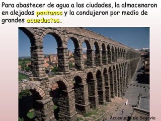 Para abastecer de agua a las ciudades, la almacenaron
en alejados pantanos y la condujeron por medio de
grandes acueductos.




                                    Acueducto de Segovia
 