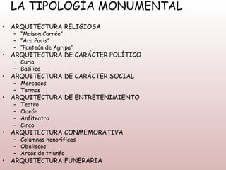 LA TIPOLOGÍA MONUMENTAL
• ARQUITECTURA RELIGIOSA
  – “Maison Carrée”
  – “Ara Pacis”
  – “Panteón de Agripa”
• ARQUITECTURA DE CARÁCTER POLÍTICO
  – Curia
  – Basílica
• ARQUITECTURA DE CARÁCTER SOCIAL
  – Mercados
  – Termas
• ARQUITECTURA DE ENTRETENIMIENTO
  –   Teatro
  –   Odeón
  –   Anfiteatro
  –   Circo
• ARQUITECTURA CONMEMORATIVA
  – Columnas honoríficas
  – Obeliscos
  – Arcos de triunfo
• ARQUITECTURA FUNERARIA
 