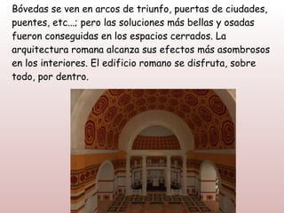 Bóvedas se ven en arcos de triunfo, puertas de ciudades,
puentes, etc...; pero las soluciones más bellas y osadas
fueron conseguidas en los espacios cerrados. La
arquitectura romana alcanza sus efectos más asombrosos
en los interiores. El edificio romano se disfruta, sobre
todo, por dentro.
 