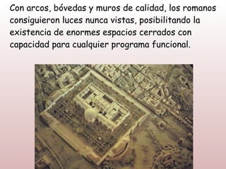 Con arcos, bóvedas y muros de calidad, los romanos
consiguieron luces nunca vistas, posibilitando la
existencia de enormes espacios cerrados con
capacidad para cualquier programa funcional.
 