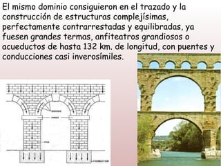 El mismo dominio consiguieron en el trazado y la
construcción de estructuras complejísimas,
perfectamente contrarrestadas y equilibradas, ya
fuesen grandes termas, anfiteatros grandiosos o
acueductos de hasta 132 km. de longitud, con puentes y
conducciones casi inverosímiles.
 