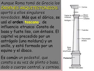 Aunque Roma tomó de Grecia los
ÓRDENES ARQUITECTONICOS,
aportó a ellos singulares
novedades. Más que el dórico, se
usó el orden toscano, de
influencia etrusca: Consta de
basa y fuste liso, con éntasis. El
capitel va precedido por un
astrágalo (una moldura) y un
anillo, y está formado por un
equino y el ábaco.
Es común un pedestal, que            Pedestal

consta a su vez de plinto o basa,
dado o cuerpo central, y cornisa.
 