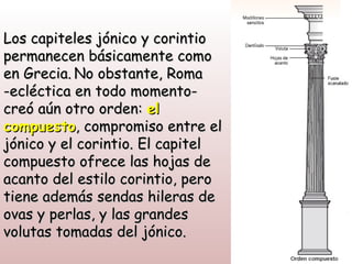 Los capiteles jónico y corintio
permanecen básicamente como
en Grecia. No obstante, Roma
-ecléctica en todo momento-
creó aún otro orden: el
compuesto, compromiso entre el
jónico y el corintio. El capitel
compuesto ofrece las hojas de
acanto del estilo corintio, pero
tiene además sendas hileras de
ovas y perlas, y las grandes
volutas tomadas del jónico.
 