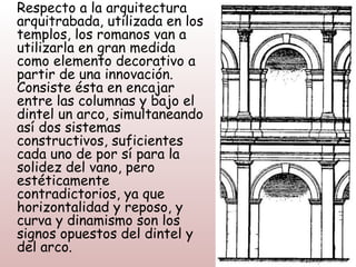 Respecto a la arquitectura
arquitrabada, utilizada en los
templos, los romanos van a
utilizarla en gran medida
como elemento decorativo a
partir de una innovación.
Consiste ésta en encajar
entre las columnas y bajo el
dintel un arco, simultaneando
así dos sistemas
constructivos, suficientes
cada uno de por sí para la
solidez del vano, pero
estéticamente
contradictorios, ya que
horizontalidad y reposo, y
curva y dinamismo son los
signos opuestos del dintel y
del arco.
 