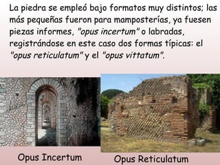 La piedra se empleó bajo formatos muy distintos; las
más pequeñas fueron para mamposterías, ya fuesen
piezas informes, "opus incertum" o labradas,
registrándose en este caso dos formas típicas: el
"opus reticulatum" y el "opus vittatum".




  Opus Incertum           Opus Reticulatum
 