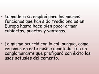 • La madera se empleó para las mismas
  funciones que han sido tradicionales en
  Europa hasta hace bien poco: armar
  cubiertas, puertas y ventanas.

• Lo mismo ocurrió con la cal, aunque, como
  veremos en este mismo apartado, fue un
  conglomerante que prefiguró con éxito los
  usos actuales del cemento.
 