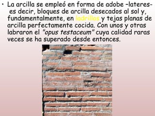 • La arcilla se empleó en forma de adobe –lateres-
   es decir, bloques de arcilla desecados al sol y,
  fundamentalmente, en ladrillos y tejas planas de
  arcilla perfectamente cocida. Con unos y otras
  labraron el "opus testaceum" cuya calidad raras
  veces se ha superado desde entonces.
 