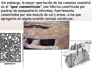 Sin embargo, la mayor aportación de los romanos consistió
en el "opus caementicium", una fábrica constituida por
piedras de mampostería informes, fuertemente
cementadas por una mezcla de cal y arena -a las que
agregaron en alguna ocasión cenizas volcánicas-.
 
