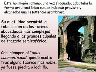 Este hormigón romano, una vez fraguado, adoptaba la
 forma arquitectónica que se hubiese previsto y
 alcanzaba una resistencia asombrosa.

Su ductilidad permitió la
fabricación de las formas
abovedadas más complejas,
llegando a las grandes cúpulas
de trazado semiesférico.

Casi siempre el "opus
caementicium" quedó oculto
tras alguna fábrica más noble,
ya fuese piedra o ladrillo.
 