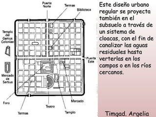 Este diseño urbano
regular se proyecta
también en el
subsuelo a través de
un sistema de
cloacas, con el fin de
canalizar las aguas
residuales hasta
verterlas en los
campos o en los ríos
cercanos.




  Timgad. Argelia
 
