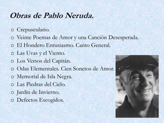 Obras de Pablo Neruda.
o Crepusculario.
o Veinte Poemas de Amor y una Canción Desesperada.
o El Hondero Entusiasmo. Canto General.
o Las Uvas y el Viento.
o Los Versos del Capitán.
o Odas Elementales. Cien Sonetos de Amor.
o Memorial de Isla Negra.
o Las Piedras del Cielo.
o Jardín de Invierno.
o Defectos Escogidos.
 