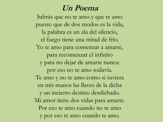 Un Poema
Sabrás que no te amo y que te amo
puesto que de dos modos es la vida,
la palabra es un ala del silencio,
el fuego tiene una mitad de frío.
Yo te amo para comenzar a amarte,
para recomenzar el infinito
y para no dejar de amarte nunca:
por eso no te amo todavía.
Te amo y no te amo como si tuviera
en mis manos las llaves de la dicha
y un incierto destino desdichado.
Mi amor tiene dos vidas para amarte.
Por eso te amo cuando no te amo
y por eso te amo cuando te amo.
 