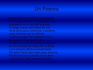 Un Poema
Sabrás que no te amo y que te amo
puesto que de dos modos es la vida
la palabra es un ala del silencio,
el fuego tiene una mitad de frío
Yo te amo para comenzar a amarte,
para recomenzar el infinito
y para no dejar de amarte nunca:
por eso no te amo todavía.
Te amo y no te amo como si tuviera
en mis manos las llaves de la dicha
y un incierto destino desdichado.
Mi amor tiene dos vidas para amarte.
Por eso te amo cuando no te amo
y por eso te amo cuando te amo
 
