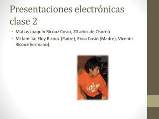 Presentaciones electrónicas
clase 2
• Matías Joaquín Ricouz Cosio, 20 años de Osorno.
• Mi familia: Eloy Ricouz (Padre), Erica Cosio (Madre), Vicente
Ricouz(hermano).
 