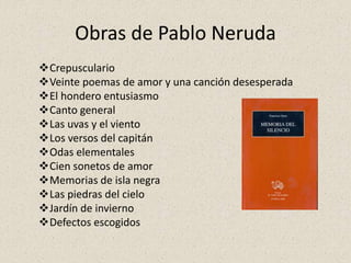 Obras de Pablo Neruda
Crepusculario
Veinte poemas de amor y una canción desesperada
El hondero entusiasmo
Canto general
Las uvas y el viento
Los versos del capitán
Odas elementales
Cien sonetos de amor
Memorias de isla negra
Las piedras del cielo
Jardín de invierno
Defectos escogidos
 