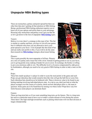 Unpopular NBA Betting types



There are moneylines, parlays and point-spread but there are
other bets that aren’t getting all that attention in NBA betting.
Being a professional NBA betting enthusiast requires you to
know all of your options and utilize them to your advantage.
Knowing only moneylines and parlays won’t get you that far
so let’s get down to the lists of unpopular NBA betting types.

Teasers:
Believe it or not, there’s a strategy to this type of bet. This bet
is similar to a parlay and here, you have to win all your games
but it’s different since here you are allowed to move your
point spread to your favor. A lot of people like this kind of bet
and can really earn profits to this, if you wish to do the same
then research on NBA betting strategies about teaser betting.

Pleasers:
This is quite possibly the most unpopular of all bets. Pleasers
are a mix of a parlay and a teaser but with a twist. Instead of getting points to use in your favor,
you’re giving points away making it harder for you to cover. In exchange, the bookie is willing
to give you enormous odds to win. The difficulty level is of course compensated by odds given
by bookmakers, although you need to be very good at NBA betting in order to take a taste on this
one.

Props:
These bets match up player vs player in order to score the most points in the game and such.
Props can get ridiculous that would extend to bets like who will get the ball first or score first.
Such ridiculous bets should never be bothered with. There is however value to be found in any
betting matchup involving individual players stats. As a tip to you, don't just look at what the
player averages over the course of a season, check out how that player does vs. the team in
question. Some gems are to be found here by turning over these rocks! Props have very low
limits because astute players can dominate them!

Futures:
These are long term bets so if you want something long term, go for futures. This is a long term
bet such as a particular team to have over or under a certain amount of wins during the season.
There there’s the high risk/high reward bets such as picking which team will win their division or
league championship.
 