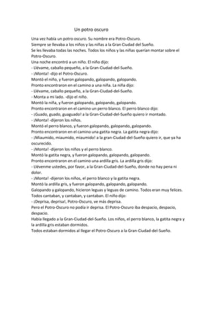 Un potro oscuro
Una vez había un potro oscuro. Su nombre era Potro-Oscuro.
Siempre se llevaba a los niños y las niñas a la Gran Ciudad del Sueño.
Se les llevaba todas las noches. Todos los niños y las niñas querían montar sobre el
Potro-Oscuro.
Una noche encontró a un niño. El niño dijo:
- Llévame, caballo pequeño, a la Gran-Ciudad-del-Sueño.
- ¡Monta! -dijo el Potro-Oscuro.
Montó el niño, y fueron galopando, galopando, galopando.
Pronto encontraron en el camino a una niña. La niña dijo:
- Llévame, caballo pequeño, a la Gran-Ciudad-del-Sueño.
- Monta a mi lado. -dijo el niño.
Montó la niña, y fueron galopando, galopando, galopando.
Pronto encontraron en el camino un perro blanco. El perro blanco dijo:
- ¡Guado, guado, guaguado! a la Gran-Ciudad-del-Sueño quiero ir montado.
- ¡Monta! -dijeron los niños.
Montó el perro blanco, y fueron galopando, galopando, galopando.
Pronto encontraron en el camino una gatita negra. La gatita negra dijo:
- ¡Miaumido, miaumido, miaumido! a la gran-Ciudad-del-Sueño quiero ir, que ya ha
oscurecido.
- ¡Monta! -dijeron los niños y el perro blanco.
Montó la gatita negra, y fueron galopando, galopando, galopando.
Pronto encontraron en el camino una ardilla gris. La ardilla gris dijo:
- Llévenme ustedes, por favor, a la Gran-Ciudad-del-Sueño, donde no hay pena ni
dolor.
- ¡Monta! -dijeron los niños, el perro blanco y la gatita negra.
Montó la ardilla gris, y fueron galopando, galopando, galopando.
Galopando y galopando, hicieron leguas y leguas de camino. Todos eran muy felices.
Todos cantaban, y cantaban, y cantaban. El niño dijo:
- ¡Deprisa, deprisa!, Potro-Oscuro, ve más deprisa.
Pero el Potro-Oscuro no podía ir deprisa. El Potro-Oscuro iba despacio, despacio,
despacio.
Había llegado a la Gran-Ciudad-del-Sueño. Los niños, el perro blanco, la gatita negra y
la ardilla gris estaban dormidos.
Todos estaban dormidos al llegar el Potro-Oscuro a la Gran-Ciudad-del-Sueño.
 