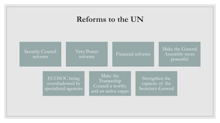 Reforms to the UN
Security Council
reforms
Veto Power
reforms
Financial reforms
Make the General
Assembly more
powerful
ECOSOC being
overshadowed by
specialized agencies
Make the
Trusteeship
Council a worthy
and an active organ
Strengthen the
capacity of the
Secretary-General
 