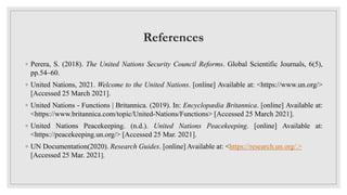 References
◦ Perera, S. (2018). The United Nations Security Council Reforms. Global Scientific Journals, 6(5),
pp.54–60.
◦ United Nations, 2021. Welcome to the United Nations. [online] Available at: <https://www.un.org/>
[Accessed 25 March 2021].
◦ United Nations - Functions | Britannica. (2019). In: Encyclopædia Britannica. [online] Available at:
<https://www.britannica.com/topic/United-Nations/Functions> [Accessed 25 March 2021].
◦ United Nations Peacekeeping. (n.d.). United Nations Peacekeeping. [online] Available at:
<https://peacekeeping.un.org/> [Accessed 25 Mar. 2021].
◦ UN Documentation(2020). Research Guides. [online] Available at: <https://research.un.org/.>
[Accessed 25 Mar. 2021].
 