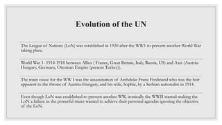 Evolution of the UN
The League of Nations (LoN) was established in 1920 after the WW1 to prevent another World War
taking place.
World War 1- 1914-1918 between Allies ( France, Great Britain, Italy, Russia, US) and Axis (Austria-
Hungary, Germany, Ottoman Empire (present Turkey)).
The main cause for the WW I was the assassination of Archduke Franz Ferdinand who was the heir
apparent to the throne of Austria-Hungary, and his wife, Sophie, by a Serbian nationalist in 1914.
Even though LoN was established to prevent another WW, ironically the WWII started making the
LoN a failure as the powerful states wanted to achieve their personal agendas ignoring the objective
of the LoN.
 
