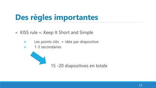 Des règles importantes
« KISS rule »: Keep It Short and Simple
 Les points clés + idée par diapositive
 1-3 secondaires
15 -20 diapositives en totale
12
 