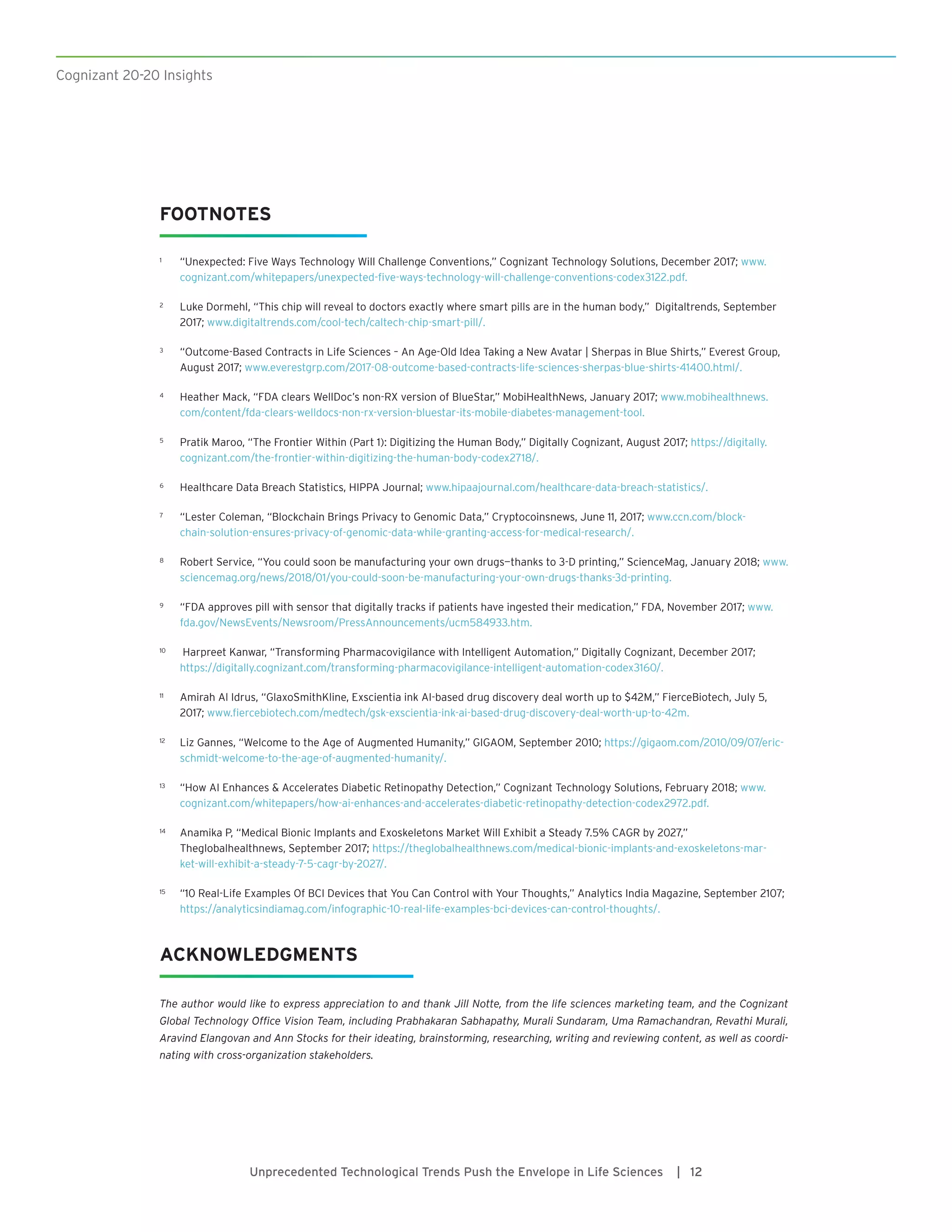 Cognizant 20-20 Insights
Unprecedented Technological Trends Push the Envelope in Life Sciences | 12
FOOTNOTES
1	 “Unexpected: Five Ways Technology Will Challenge Conventions,” Cognizant Technology Solutions, December 2017; www.
cognizant.com/whitepapers/unexpected-five-ways-technology-will-challenge-conventions-codex3122.pdf.
2	 Luke Dormehl, “This chip will reveal to doctors exactly where smart pills are in the human body,” Digitaltrends, September
2017; www.digitaltrends.com/cool-tech/caltech-chip-smart-pill/.
3	 “Outcome-Based Contracts in Life Sciences – An Age-Old Idea Taking a New Avatar | Sherpas in Blue Shirts,” Everest Group,
August 2017; www.everestgrp.com/2017-08-outcome-based-contracts-life-sciences-sherpas-blue-shirts-41400.html/.
4	 Heather Mack, “FDA clears WellDoc’s non-RX version of BlueStar,” MobiHealthNews, January 2017; www.mobihealthnews.
com/content/fda-clears-welldocs-non-rx-version-bluestar-its-mobile-diabetes-management-tool.
5	 Pratik Maroo, “The Frontier Within (Part 1): Digitizing the Human Body,” Digitally Cognizant, August 2017; https://digitally.
cognizant.com/the-frontier-within-digitizing-the-human-body-codex2718/.
6	 Healthcare Data Breach Statistics, HIPPA Journal; www.hipaajournal.com/healthcare-data-breach-statistics/.
7	 “Lester Coleman, “Blockchain Brings Privacy to Genomic Data,” Cryptocoinsnews, June 11, 2017; www.ccn.com/block-
chain-solution-ensures-privacy-of-genomic-data-while-granting-access-for-medical-research/.
8	 Robert Service, “You could soon be manufacturing your own drugs—thanks to 3-D printing,” ScienceMag, January 2018; www.
sciencemag.org/news/2018/01/you-could-soon-be-manufacturing-your-own-drugs-thanks-3d-printing.
9	 “FDA approves pill with sensor that digitally tracks if patients have ingested their medication,” FDA, November 2017; www.
fda.gov/NewsEvents/Newsroom/PressAnnouncements/ucm584933.htm.
10	 Harpreet Kanwar, “Transforming Pharmacovigilance with Intelligent Automation,” Digitally Cognizant, December 2017;
https://digitally.cognizant.com/transforming-pharmacovigilance-intelligent-automation-codex3160/.
11	 Amirah Al Idrus, “GlaxoSmithKline, Exscientia ink AI-based drug discovery deal worth up to $42M,” FierceBiotech, July 5,
2017; www.fiercebiotech.com/medtech/gsk-exscientia-ink-ai-based-drug-discovery-deal-worth-up-to-42m.
12	 Liz Gannes, “Welcome to the Age of Augmented Humanity,” GIGAOM, September 2010; https://gigaom.com/2010/09/07/eric-
schmidt-welcome-to-the-age-of-augmented-humanity/.
13	 “How AI Enhances  Accelerates Diabetic Retinopathy Detection,” Cognizant Technology Solutions, February 2018; www.
cognizant.com/whitepapers/how-ai-enhances-and-accelerates-diabetic-retinopathy-detection-codex2972.pdf.
14	 Anamika P, “Medical Bionic Implants and Exoskeletons Market Will Exhibit a Steady 7.5% CAGR by 2027,”
Theglobalhealthnews, September 2017; https://theglobalhealthnews.com/medical-bionic-implants-and-exoskeletons-mar-
ket-will-exhibit-a-steady-7-5-cagr-by-2027/.
15	 “10 Real-Life Examples Of BCI Devices that You Can Control with Your Thoughts,” Analytics India Magazine, September 2107;
https://analyticsindiamag.com/infographic-10-real-life-examples-bci-devices-can-control-thoughts/.
ACKNOWLEDGMENTS
The author would like to express appreciation to and thank Jill Notte, from the life sciences marketing team, and the Cognizant
Global Technology Office Vision Team, including Prabhakaran Sabhapathy, Murali Sundaram, Uma Ramachandran, Revathi Murali,
Aravind Elangovan and Ann Stocks for their ideating, brainstorming, researching, writing and reviewing content, as well as coordi-
nating with cross-organization stakeholders.
 