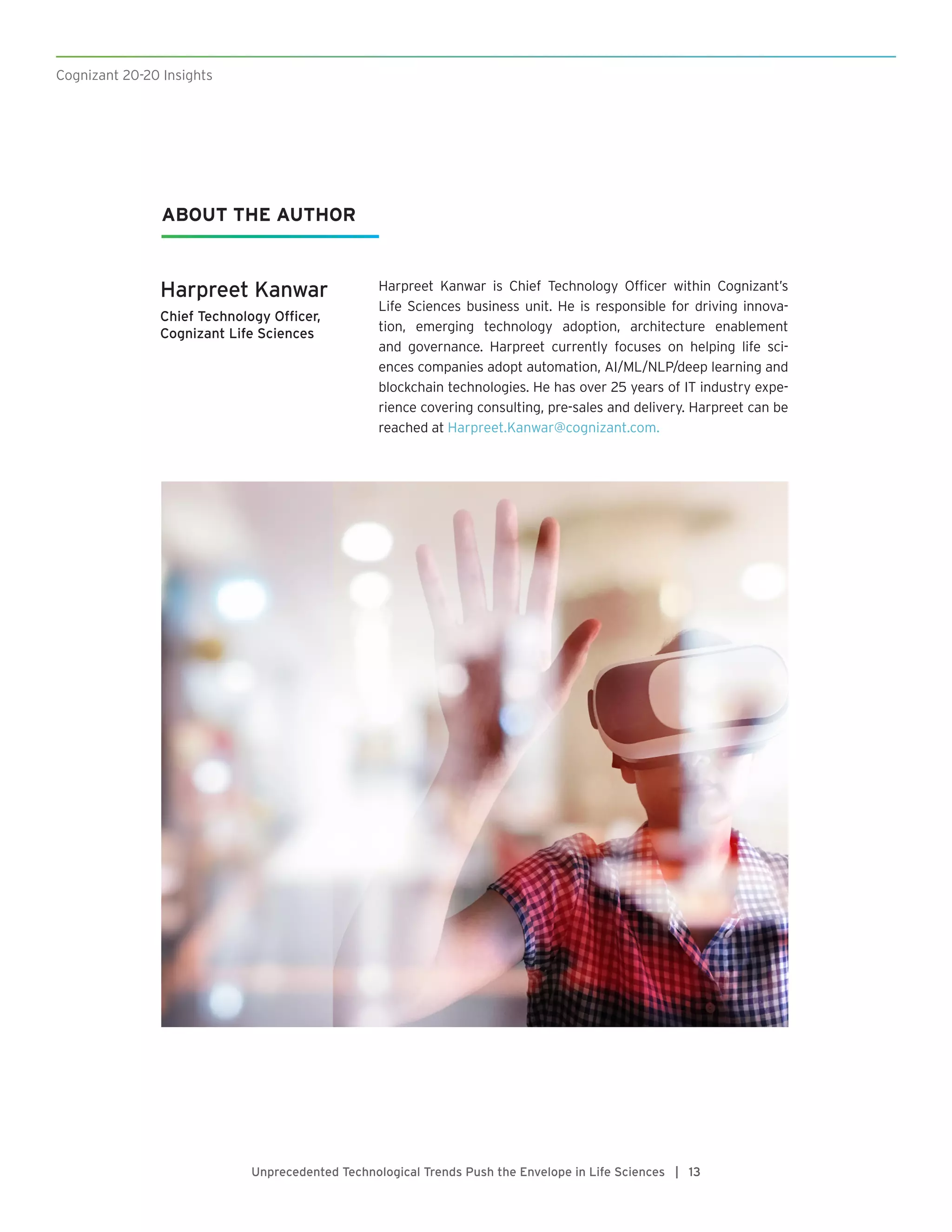 Cognizant 20-20 Insights
Unprecedented Technological Trends Push the Envelope in Life Sciences | 13
ABOUT THE AUTHOR
Harpreet Kanwar
Chief Technology Officer,
Cognizant Life Sciences
Harpreet Kanwar is Chief Technology Officer within Cognizant’s
Life Sciences business unit. He is responsible for driving innova-
tion, emerging technology adoption, architecture enablement
and governance. Harpreet currently focuses on helping life sci-
ences companies adopt automation, AI/ML/NLP/deep learning and
blockchain technologies. He has over 25 years of IT industry expe-
rience covering consulting, pre-sales and delivery. Harpreet can be
reached at Harpreet.Kanwar@cognizant.com.
 