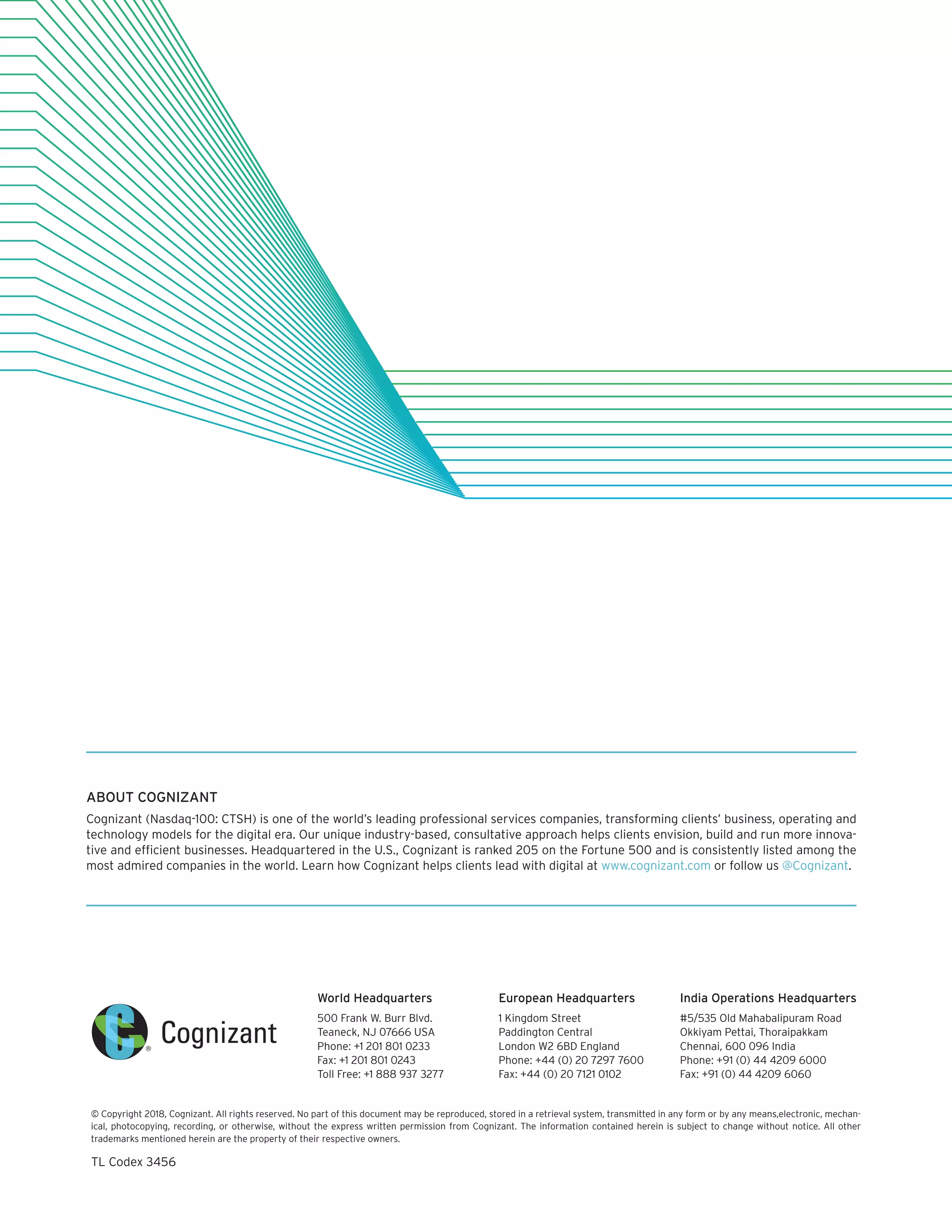 World Headquarters
500 Frank W. Burr Blvd.
Teaneck, NJ 07666 USA
Phone: +1 201 801 0233
Fax: +1 201 801 0243
Toll Free: +1 888 937 3277
European Headquarters
1 Kingdom Street
Paddington Central
London W2 6BD England
Phone: +44 (0) 20 7297 7600
Fax: +44 (0) 20 7121 0102
India Operations Headquarters
#5/535 Old Mahabalipuram Road
Okkiyam Pettai, Thoraipakkam
Chennai, 600 096 India
Phone: +91 (0) 44 4209 6000
Fax: +91 (0) 44 4209 6060
© Copyright 2018, Cognizant. All rights reserved. No part of this document may be reproduced, stored in a retrieval system, transmitted in any form or by any means,electronic, mechan-
ical, photocopying, recording, or otherwise, without the express written permission from Cognizant. The information contained herein is subject to change without notice. All other
trademarks mentioned herein are the property of their respective owners.
TL Codex 3456
ABOUT COGNIZANT
Cognizant (Nasdaq-100: CTSH) is one of the world’s leading professional services companies, transforming clients’ business, operating and
technology models for the digital era. Our unique industry-based, consultative approach helps clients envision, build and run more innova-
tive and efficient businesses. Headquartered in the U.S., Cognizant is ranked 205 on the Fortune 500 and is consistently listed among the
most admired companies in the world. Learn how Cognizant helps clients lead with digital at www.cognizant.com or follow us @Cognizant.
 