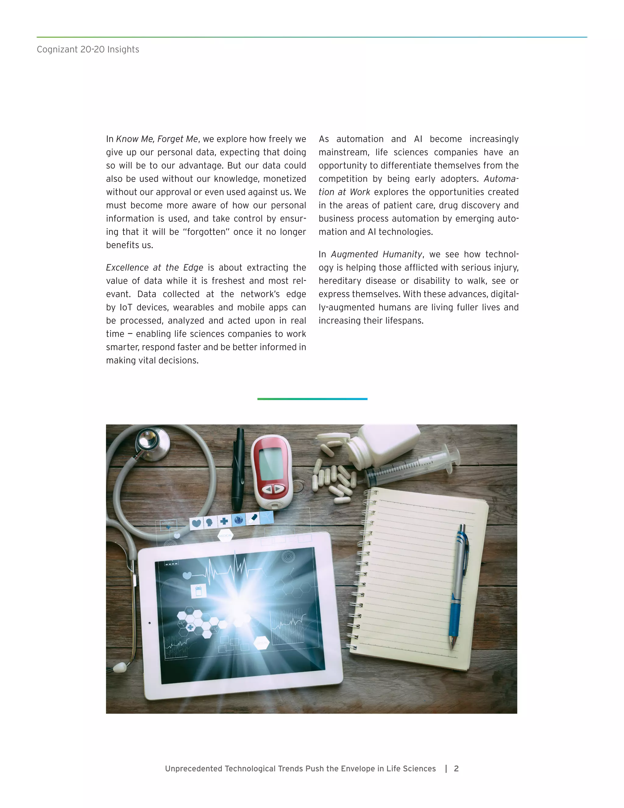 Cognizant 20-20 Insights
Unprecedented Technological Trends Push the Envelope in Life Sciences | 2
In Know Me, Forget Me, we explore how freely we
give up our personal data, expecting that doing
so will be to our advantage. But our data could
also be used without our knowledge, monetized
without our approval or even used against us. We
must become more aware of how our personal
information is used, and take control by ensur-
ing that it will be “forgotten” once it no longer
benefits us.
Excellence at the Edge is about extracting the
value of data while it is freshest and most rel-
evant. Data collected at the network’s edge
by IoT devices, wearables and mobile apps can
be processed, analyzed and acted upon in real
time — enabling life sciences companies to work
smarter, respond faster and be better informed in
making vital decisions.
As automation and AI become increasingly
mainstream, life sciences companies have an
opportunity to differentiate themselves from the
competition by being early adopters. Automa-
tion at Work explores the opportunities created
in the areas of patient care, drug discovery and
business process automation by emerging auto-
mation and AI technologies.
In Augmented Humanity, we see how technol-
ogy is helping those afflicted with serious injury,
hereditary disease or disability to walk, see or
express themselves. With these advances, digital-
ly-augmented humans are living fuller lives and
increasing their lifespans.
 