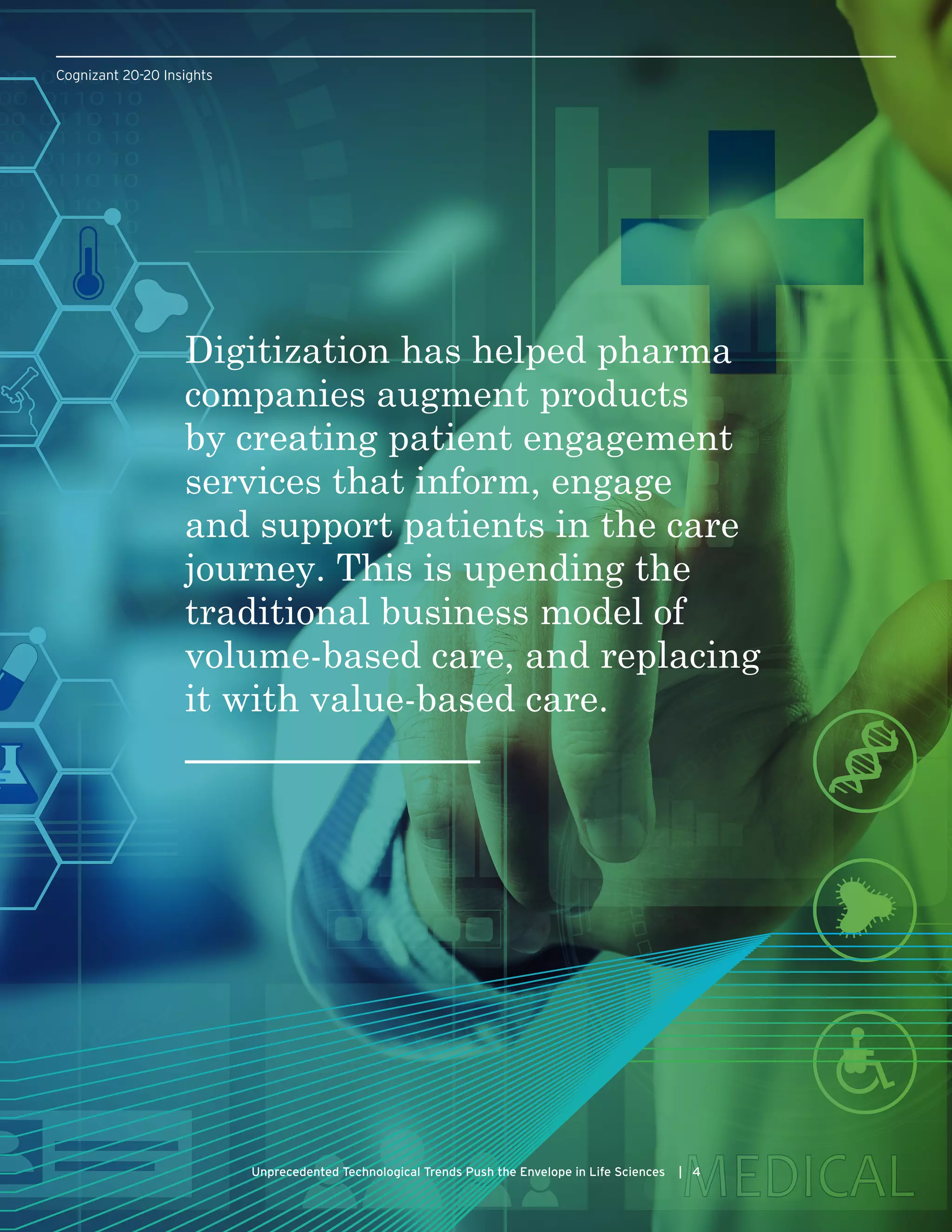 Cognizant 20-20 Insights
Unprecedented Technological Trends Push the Envelope in Life Sciences | 4
Digitization has helped pharma
companies augment products
by creating patient engagement
services that inform, engage
and support patients in the care
journey. This is upending the
traditional business model of
volume-based care, and replacing
it with value-based care.
 