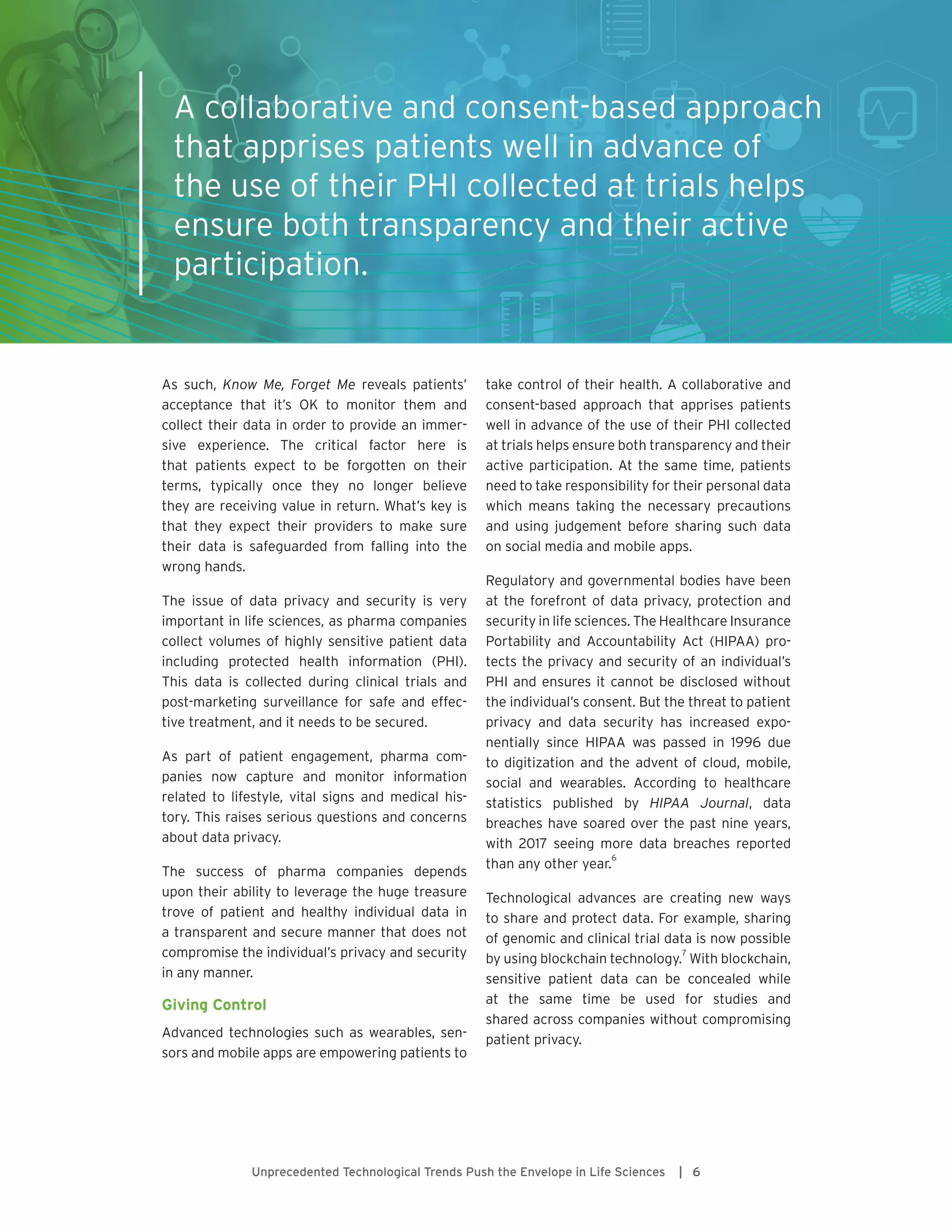 Unprecedented Technological Trends Push the Envelope in Life Sciences | 6
As such, Know Me, Forget Me reveals patients’
acceptance that it’s OK to monitor them and
collect their data in order to provide an immer-
sive experience. The critical factor here is
that patients expect to be forgotten on their
terms, typically once they no longer believe
they are receiving value in return. What’s key is
that they expect their providers to make sure
their data is safeguarded from falling into the
wrong hands.
The issue of data privacy and security is very
important in life sciences, as pharma companies
collect volumes of highly sensitive patient data
including protected health information (PHI).
This data is collected during clinical trials and
post-marketing surveillance for safe and effec-
tive treatment, and it needs to be secured.
As part of patient engagement, pharma com-
panies now capture and monitor information
related to lifestyle, vital signs and medical his-
tory. This raises serious questions and concerns
about data privacy.
The success of pharma companies depends
upon their ability to leverage the huge treasure
trove of patient and healthy individual data in
a transparent and secure manner that does not
compromise the individual’s privacy and security
in any manner.
Giving Control
Advanced technologies such as wearables, sen-
sors and mobile apps are empowering patients to
take control of their health. A collaborative and
consent-based approach that apprises patients
well in advance of the use of their PHI collected
at trials helps ensure both transparency and their
active participation. At the same time, patients
need to take responsibility for their personal data
which means taking the necessary precautions
and using judgement before sharing such data
on social media and mobile apps.
Regulatory and governmental bodies have been
at the forefront of data privacy, protection and
security in life sciences. The Healthcare Insurance
Portability and Accountability Act (HIPAA) pro-
tects the privacy and security of an individual’s
PHI and ensures it cannot be disclosed without
the individual’s consent. But the threat to patient
privacy and data security has increased expo-
nentially since HIPAA was passed in 1996 due
to digitization and the advent of cloud, mobile,
social and wearables. According to healthcare
statistics published by HIPAA Journal, data
breaches have soared over the past nine years,
with 2017 seeing more data breaches reported
than any other year.
6
Technological advances are creating new ways
to share and protect data. For example, sharing
of genomic and clinical trial data is now possible
by using blockchain technology.
7
With blockchain,
sensitive patient data can be concealed while
at the same time be used for studies and
shared across companies without compromising
patient privacy.
A collaborative and consent-based approach
that apprises patients well in advance of
the use of their PHI collected at trials helps
ensure both transparency and their active
participation.
 