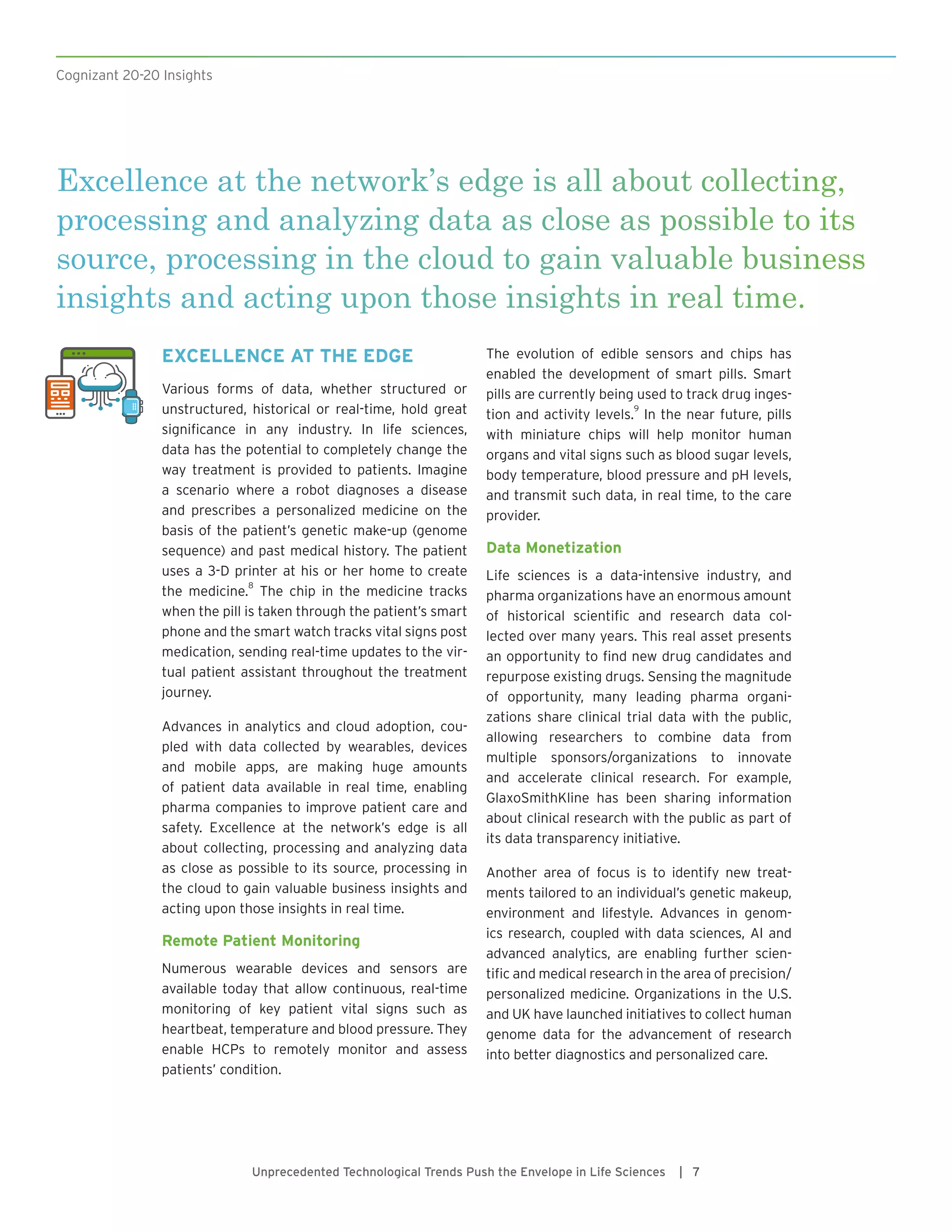 Cognizant 20-20 Insights
Unprecedented Technological Trends Push the Envelope in Life Sciences | 7
EXCELLENCE AT THE EDGE
Various forms of data, whether structured or
unstructured, historical or real-time, hold great
significance in any industry. In life sciences,
data has the potential to completely change the
way treatment is provided to patients. Imagine
a scenario where a robot diagnoses a disease
and prescribes a personalized medicine on the
basis of the patient’s genetic make-up (genome
sequence) and past medical history. The patient
uses a 3-D printer at his or her home to create
the medicine.
8
The chip in the medicine tracks
when the pill is taken through the patient’s smart
phone and the smart watch tracks vital signs post
medication, sending real-time updates to the vir-
tual patient assistant throughout the treatment
journey.
Advances in analytics and cloud adoption, cou-
pled with data collected by wearables, devices
and mobile apps, are making huge amounts
of patient data available in real time, enabling
pharma companies to improve patient care and
safety. Excellence at the network’s edge is all
about collecting, processing and analyzing data
as close as possible to its source, processing in
the cloud to gain valuable business insights and
acting upon those insights in real time.
Remote Patient Monitoring
Numerous wearable devices and sensors are
available today that allow continuous, real-time
monitoring of key patient vital signs such as
heartbeat, temperature and blood pressure. They
enable HCPs to remotely monitor and assess
patients’ condition.
The evolution of edible sensors and chips has
enabled the development of smart pills. Smart
pills are currently being used to track drug inges-
tion and activity levels.
9
In the near future, pills
with miniature chips will help monitor human
organs and vital signs such as blood sugar levels,
body temperature, blood pressure and pH levels,
and transmit such data, in real time, to the care
provider.
Data Monetization
Life sciences is a data-intensive industry, and
pharma organizations have an enormous amount
of historical scientific and research data col-
lected over many years. This real asset presents
an opportunity to find new drug candidates and
repurpose existing drugs. Sensing the magnitude
of opportunity, many leading pharma organi-
zations share clinical trial data with the public,
allowing researchers to combine data from
multiple sponsors/organizations to innovate
and accelerate clinical research. For example,
GlaxoSmithKline has been sharing information
about clinical research with the public as part of
its data transparency initiative.
Another area of focus is to identify new treat-
ments tailored to an individual’s genetic makeup,
environment and lifestyle. Advances in genom-
ics research, coupled with data sciences, AI and
advanced analytics, are enabling further scien-
tific and medical research in the area of precision/
personalized medicine. Organizations in the U.S.
and UK have launched initiatives to collect human
genome data for the advancement of research
into better diagnostics and personalized care.
Excellence at the network’s edge is all about collecting,
processing and analyzing data as close as possible to its
source, processing in the cloud to gain valuable business
insights and acting upon those insights in real time.
 