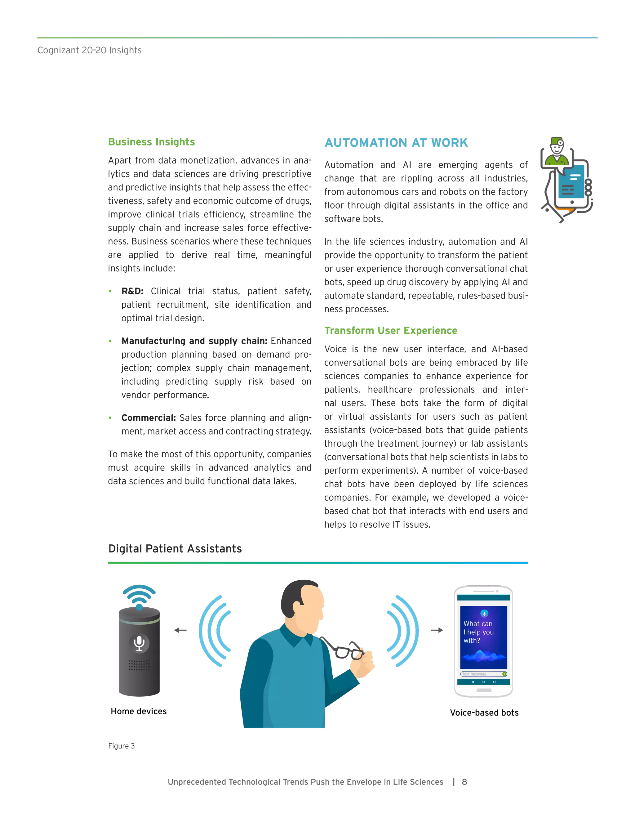 Cognizant 20-20 Insights
Unprecedented Technological Trends Push the Envelope in Life Sciences | 8
Business Insights
Apart from data monetization, advances in ana-
lytics and data sciences are driving prescriptive
and predictive insights that help assess the effec-
tiveness, safety and economic outcome of drugs,
improve clinical trials efficiency, streamline the
supply chain and increase sales force effective-
ness. Business scenarios where these techniques
are applied to derive real time, meaningful
insights include:
•	 R&D: Clinical trial status, patient safety,
patient recruitment, site identification and
optimal trial design.
•	 Manufacturing and supply chain: Enhanced
production planning based on demand pro-
jection; complex supply chain management,
including predicting supply risk based on
vendor performance.
•	 Commercial: Sales force planning and align-
ment, market access and contracting strategy.
To make the most of this opportunity, companies
must acquire skills in advanced analytics and
data sciences and build functional data lakes.
AUTOMATION AT WORK
Automation and AI are emerging agents of
change that are rippling across all industries,
from autonomous cars and robots on the factory
floor through digital assistants in the office and
software bots.
In the life sciences industry, automation and AI
provide the opportunity to transform the patient
or user experience thorough conversational chat
bots, speed up drug discovery by applying AI and
automate standard, repeatable, rules-based busi-
ness processes.
Transform User Experience
Voice is the new user interface, and AI-based
conversational bots are being embraced by life
sciences companies to enhance experience for
patients, healthcare professionals and inter-
nal users. These bots take the form of digital
or virtual assistants for users such as patient
assistants (voice-based bots that guide patients
through the treatment journey) or lab assistants
(conversational bots that help scientists in labs to
perform experiments). A number of voice-based
chat bots have been deployed by life sciences
companies. For example, we developed a voice-
based chat bot that interacts with end users and
helps to resolve IT issues.
Digital Patient Assistants
What can
I help you
with?
Text message
Voice-based botsHome devices
Figure 3
 