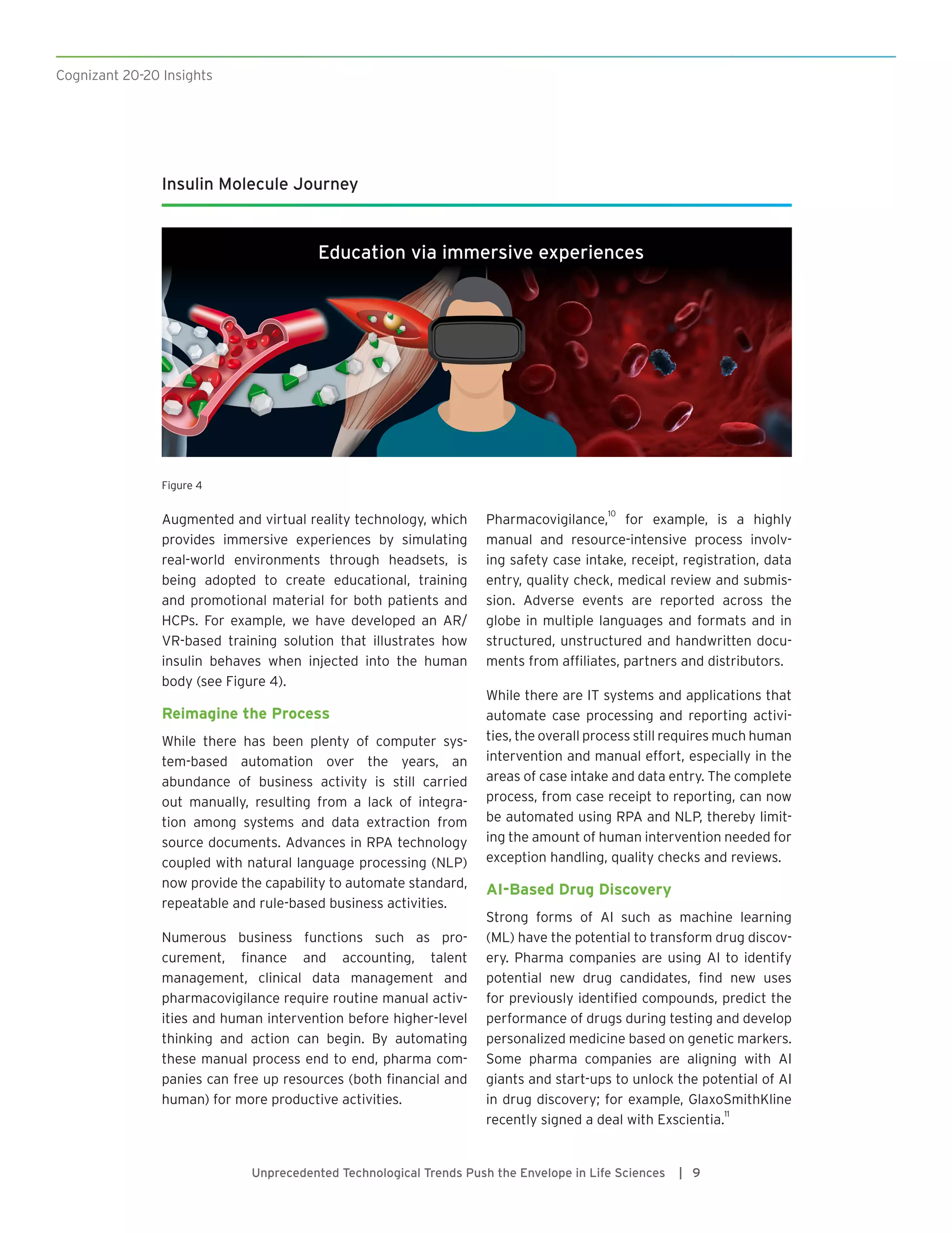 Cognizant 20-20 Insights
Unprecedented Technological Trends Push the Envelope in Life Sciences | 9
Augmented and virtual reality technology, which
provides immersive experiences by simulating
real-world environments through headsets, is
being adopted to create educational, training
and promotional material for both patients and
HCPs. For example, we have developed an AR/
VR-based training solution that illustrates how
insulin behaves when injected into the human
body (see Figure 4).
Reimagine the Process
While there has been plenty of computer sys-
tem-based automation over the years, an
abundance of business activity is still carried
out manually, resulting from a lack of integra-
tion among systems and data extraction from
source documents. Advances in RPA technology
coupled with natural language processing (NLP)
now provide the capability to automate standard,
repeatable and rule-based business activities.
Numerous business functions such as pro-
curement, finance and accounting, talent
management, clinical data management and
pharmacovigilance require routine manual activ-
ities and human intervention before higher-level
thinking and action can begin. By automating
these manual process end to end, pharma com-
panies can free up resources (both financial and
human) for more productive activities.
Pharmacovigilance,
10
for example, is a highly
manual and resource-intensive process involv-
ing safety case intake, receipt, registration, data
entry, quality check, medical review and submis-
sion. Adverse events are reported across the
globe in multiple languages and formats and in
structured, unstructured and handwritten docu-
ments from affiliates, partners and distributors.
While there are IT systems and applications that
automate case processing and reporting activi-
ties, the overall process still requires much human
intervention and manual effort, especially in the
areas of case intake and data entry. The complete
process, from case receipt to reporting, can now
be automated using RPA and NLP, thereby limit-
ing the amount of human intervention needed for
exception handling, quality checks and reviews.
AI-Based Drug Discovery
Strong forms of AI such as machine learning
(ML) have the potential to transform drug discov-
ery. Pharma companies are using AI to identify
potential new drug candidates, find new uses
for previously identified compounds, predict the
performance of drugs during testing and develop
personalized medicine based on genetic markers.
Some pharma companies are aligning with AI
giants and start-ups to unlock the potential of AI
in drug discovery; for example, GlaxoSmithKline
recently signed a deal with Exscientia.
11
Insulin Molecule Journey
Education via immersive experiences
Figure 4
 