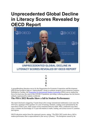 Unprecedented Global Decline
in Literacy Scores Revealed by
OECD Report
S
H
A
R
E
A groundbreaking education survey by the Organisation for Economic Cooperation and Development
(OECD) has brought to light an “unprecedented” slump in academic progress across numerous countries.
Published on Tuesday, the Programme for International Student Assessment (PISA) survey marked the
first of its kind since the onset of the COVID-19 pandemic, providing a sobering glimpse into the historic
setbacks experienced by students worldwide.
The PISA 2022 Results Show a fall in Student Performance
The report disclosed a staggering 15-point drop in the average international mathematics score since the
2018 tests, equating to three-quarters of a year of learning. Similarly, reading scores plummeted by the
equivalent of half a year, while science scores remained relatively stable. PISA, conducted every three
years, evaluates the knowledge of 15-year-old students in maths, reading, and science across 81 countries
and regions.
OECD education analyst Irene Hu expressed concern, stating, “The PISA 2022 results show a fall in
student performance that is unprecedented in [the survey’s] history.” The disruptions caused by the
 